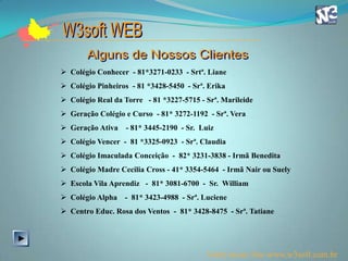  Colégio Conhecer - 81*3271-0233 - Srtª. Liane
 Colégio Pinheiros - 81 *3428-5450 - Srª. Erika
 Colégio Real da Torre - 81 *3227-5715 - Srª. Marileide
 Geração Colégio e Curso - 81* 3272-1192 - Srª. Vera
 Geração Ativa    - 81* 3445-2190 - Sr. Luiz
 Colégio Vencer - 81 *3325-0923 - Srª. Claudia
 Colégio Imaculada Conceição - 82* 3231-3838 - Irmã Benedita
 Colégio Madre Cecilia Cross - 41* 3354-5464 - Irmã Nair ou Suely
 Escola Vila Aprendiz - 81* 3081-6700 - Sr. William
 Colégio Alpha   - 81* 3423-4988 - Srª. Luciene
 Centro Educ. Rosa dos Ventos - 81* 3428-8475 - Srª. Tatiane




                                          Visite nosso Site www.w3soft.com.br
 