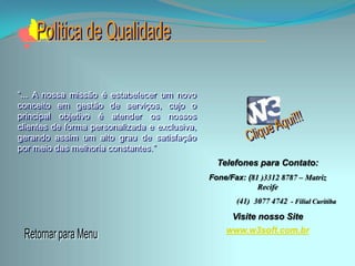 “... A nossa missão é estabelecer um novo
conceito em gestão de serviços, cujo o
principal objetivo é atender os nossos
clientes de forma personalizada e exclusiva,
gerando assim um alto grau de satisfação
por meio das melhoria constantes.”
                                                 Telefones para Contato:
                                               Fone/Fax: (81 )3312 8787 – Matriz
                                                            Recife
                                                      (41) 3077 4742 - Filial Curitiba

                                                     Visite nosso Site
                                                   www.w3soft.com.br
 