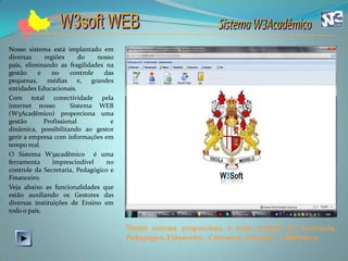 Nosso sistema está implantado em
diversas     regiões      do    nosso
país, eliminando as fragilidades na
gestão    e     no     controle   das
pequenas, médias e, grandes
entidades Educacionais.
Com total conectividade pela
internet nosso         Sistema WEB
(W3Acadêmico) proporciona uma
gestão       Profissional           e
dinâmica, possibilitando ao gestor
gerir a empresa com informações em
tempo real.
O Sistema W3acadêmico é uma
ferramenta      imprescindível     no
controle da Secretaria, Pedagógico e
Financeiro.
Veja abaixo as funcionalidades que
estão auxiliando os Gestores das
diversas instituições de Ensino em
todo o país.

                                        Nosso sistema proporciona o total controle da Secretaria,
                                        Pedagógico, Financeiro, Cobrança , Estoque e Biblioteca.
 