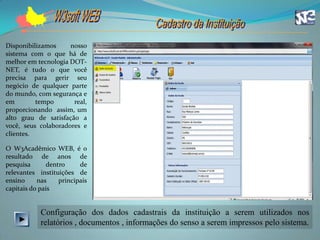Disponibilizamos     nosso
sistema com o que há de
melhor em tecnologia DOT-
NET, é tudo o que você
precisa para gerir seu
negócio de qualquer parte
do mundo, com segurança e
em        tempo       real,
proporcionando assim, um
alto grau de satisfação a
você, seus colaboradores e
clientes.

O W3Acadêmico WEB, é o
resultado de anos de
pesquisa       dentro     de
relevantes instituições de
ensino     nas     principais
capitais do país


            Configuração dos dados cadastrais da instituição a serem utilizados nos
            relatórios , documentos , informações do senso a serem impressos pelo sistema.
 