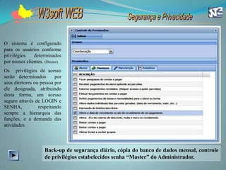 O sistema é configurado
para os usuários conforme
privilégios    determinados
por nossos clientes. (Diretor)
Os privilégios de acesso
serão determinados       por
seus diretores ou pessoa por
ele designada, atribuindo
desta forma, um acesso
seguro através de LOGIN e
SENHA,           respeitando
sempre a hierarquia das
funções, e a demanda das
atividades.




                     Back-up de segurança diário, cópia do banco de dados mensal, controle
                     de privilégios estabelecidos senha “Master” do Administrador.
 