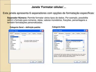 Esta janela apresenta 6 separadores com opções de formatação específicas: Janela ‘Formatar células’… Separador Número:  Permite formatar vários tipos de dados. Por exemplo, possibilita definir o formato para números, datas, valores monetários, fracções, percentagens e também formatações personalizadas. Categoria Geral – definição padrão Categoria Data 