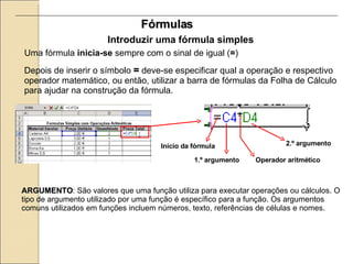 Fórmulas Introduzir uma fórmula simples Uma fórmula  inicia-se  sempre com o sinal de igual ( = ) Depois de inserir o símbolo  =  deve-se especificar qual a operação e respectivo operador matemático, ou então, utilizar a barra de fórmulas da Folha de Cálculo para ajudar na construção da fórmula. ARGUMENTO : São valores que uma função utiliza para executar operações ou cálculos. O tipo de argumento utilizado por uma função é específico para a função. Os argumentos comuns utilizados em funções incluem números, texto, referências de células e nomes. Início da fórmula 1.º argumento Operador aritmético 2.º argumento 