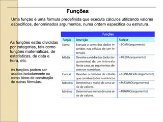 Funções Uma função é uma fórmula predefinida que executa cálculos utilizando valores específicos, denominados argumentos, numa ordem específica ou estrutura.   As funções estão divididas por categorias, tais como funções matemáticas, de estatísticas, de data e hora, etc.  As funções podem ser usadas isoladamente ou como bloco de construção de outras fórmulas. 