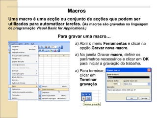 Macros Uma macro é uma acção ou conjunto de acções que podem ser utilizadas para automatizar tarefas. ( As macros são gravadas na linguagem de programação  Visual Basic for Applications.) Para gravar uma macro…   Na janela Gravar  macro,  definir os parâmetros necessários e clicar em  OK  para iniciar a gravação do trabalho. Abrir o menu  Ferramentas  e clicar na opção  Gravar nova macro . Para terminar, clicar em  Terminar gravação 