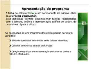 Apresentação do programa   A folha de cálculo  Excel  é um componente do pacote Office da  Microsoft Corporation. Esta aplicação permite desempenhar tarefas relacionadas com o cálculo, análise e apresentação gráfica de dados, de uma forma rápida e eficaz.   As aplicações de um programa deste tipo podem ser muito variadas: Simples operações aritméticas entre valores inseridos; Cálculos complexos através de funções; Criação de gráficos de apresentação de todos os dados e cálculos efectuados. 