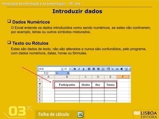 Introduzir dados
Introduzir dados
 Texto ou Rótulos
Estes são dados de texto, não são alterados e nunca são confundidos, pelo programa,
com dados numéricos, datas, horas ou fórmulas.
 Dados Numéricos
O Excel entende os dados introduzidos como sendo numéricos, se estes não contiverem,
por exemplo, letras ou outros símbolos misturados.
 
