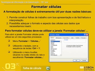 Formatar células
Formatar células
A formatação de células é extremamente útil por duas razões básicas:
1. Permite construir folhas de trabalho com boa apresentação e de fácil leitura e
interpretação.
2. Possibilita adequar o formato e aspecto das células aos dados que
necessitamos inserir.
Para formatar células deve-se utilizar a janela ‘Formatar células’…
Para abrir a janela Formatar células pode
utilizar-se um dos seguintes processos:
 Menu Formatar > ‘Células...’
 Utilizando o teclado, com a
sequência de teclas ‘Ctrl + 1’.
 Utilizando o menu Auxiliar,
clicando no botão direito do rato e
escolhendo ‘Formatar células...’
 