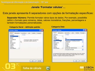 Esta janela apresenta 6 separadores com opções de formatação específicas:
Janela ‘Formatar células’…
Janela ‘Formatar células’…
Separador Número: Permite formatar vários tipos de dados. Por exemplo, possibilita
definir o formato para números, datas, valores monetários, fracções, percentagens e
também formatações personalizadas.
Categoria Geral – definição padrão Categoria Data
 