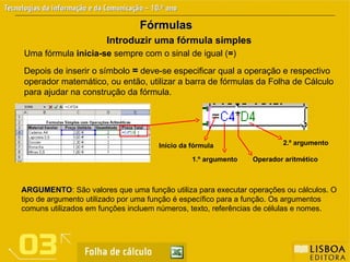Fórmulas
Fórmulas
Introduzir uma fórmula simples
Uma fórmula inicia-se sempre com o sinal de igual (=)
Depois de inserir o símbolo =
= deve-se especificar qual a operação e respectivo
operador matemático, ou então, utilizar a barra de fórmulas da Folha de Cálculo
para ajudar na construção da fórmula.
Início da fórmula
1.º argumento Operador aritmético
2.º argumento
ARGUMENTO
ARGUMENTO: São valores que uma função utiliza para executar operações ou cálculos. O
tipo de argumento utilizado por uma função é específico para a função. Os argumentos
comuns utilizados em funções incluem números, texto, referências de células e nomes.
 