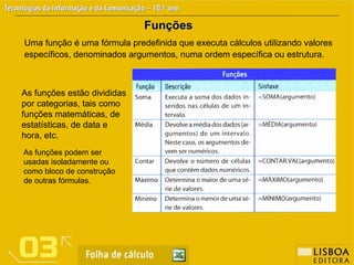 Funções
Funções
Uma função é uma fórmula predefinida que executa cálculos utilizando valores
específicos, denominados argumentos, numa ordem específica ou estrutura.
As funções estão divididas
por categorias, tais como
funções matemáticas, de
estatísticas, de data e
hora, etc.
As funções podem ser
usadas isoladamente ou
como bloco de construção
de outras fórmulas.
 