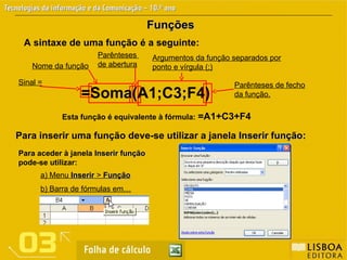 Funções
Funções
A sintaxe de uma função é a seguinte:
Para inserir uma função deve-se utilizar a janela Inserir função
Inserir função:
Esta função é equivalente à fórmula: =A1+C3+F4
Sinal =
Nome da função
Parênteses
de abertura
Argumentos da função separados por
ponto e vírgula (;)
Parênteses de fecho
da função.
Para aceder à janela Inserir função
Inserir função
pode-se utilizar:
a) Menu Inserir
Inserir > Função
Função
b) Barra de fórmulas em…
=Soma(A1;C3;F4)
 