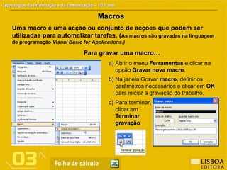 Macros
Macros
Uma macro é uma acção ou conjunto de acções que podem ser
utilizadas para automatizar tarefas. (As macros são gravadas na linguagem
de programação Visual Basic for Applications.)
Para gravar uma macro…
b) Na janela Gravar macro,
macro, definir os
parâmetros necessários e clicar em OK
OK
para iniciar a gravação do trabalho.
a) Abrir o menu Ferramentas
Ferramentas e clicar na
opção Gravar nova macro
Gravar nova macro.
c) Para terminar,
clicar em
Terminar
Terminar
gravação
gravação
 
