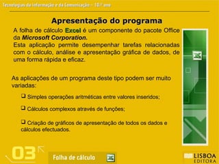 Apresentação do programa
Apresentação do programa
A folha de cálculo Excel
Excel é um componente do pacote Office
da Microsoft Corporation.
Esta aplicação permite desempenhar tarefas relacionadas
com o cálculo, análise e apresentação gráfica de dados, de
uma forma rápida e eficaz.
As aplicações de um programa deste tipo podem ser muito
variadas:
 Simples operações aritméticas entre valores inseridos;
 Cálculos complexos através de funções;
 Criação de gráficos de apresentação de todos os dados e
cálculos efectuados.
 