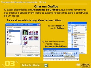 Criar um Gráfico
Criar um Gráfico
O Excel disponibiliza um Assistente de Gráficos, que é uma ferramenta
que orienta o utilizador em todos os passos necessários para a construção
de um gráfico.
Para abrir o assistente de gráficos deve-se utilizar…
a) Menu Inserir >
Inserir >
opção Gráfico…
Gráfico…
b) Barra de ferramentas-
-Padrão > Botão
Assistente de Gráficos
Assistente de Gráficos
 