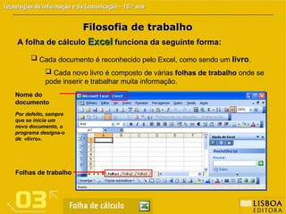 Filosofia de trabalho
Filosofia de trabalho
A folha de cálculo Excel
Excel funciona da seguinte forma:
 Cada documento é reconhecido pelo Excel, como sendo um livro.
 Cada novo livro é composto de várias folhas de trabalho onde se
pode inserir e trabalhar muita informação.
Folhas de trabalho
Nome do
documento
Por defeito, sempre
que se inicia um
novo documento, o
programa designa-o
de «livro».
 