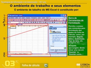 Barra de Menus.
Barra de Menus.
Permite o acesso a
Permite o acesso a
todos os comandos
todos os comandos
do Excel.
do Excel.
Cada Menu contém
Cada Menu contém
uma lista de
uma lista de
comandos.
comandos.
Por exemplo: para
Por exemplo: para
Guardar
Guardar um Livro
um Livro
deves clicar no
deves clicar no
menu
menu Ficheiro
Ficheiro.
.
Depois, nas opções
Depois, nas opções
que surgem, deves
que surgem, deves
clicar uma vez em
clicar uma vez em
‘
‘Guardar
Guardar’ ou
’ ou
‘
‘Guardar como...
Guardar como...’.
’.
2
O ambiente de trabalho e seus elementos
O ambiente de trabalho e seus elementos
O ambiente de tabalho do MS Excel é constituído por:
Barra de título.
Barra de título.
Indica o nome do
Indica o nome do
livro activo.
livro activo.
Com a abertura do
Com a abertura do
programa é sempre
programa é sempre
apresentado um
apresentado um
novo documento
novo documento
com o nome de
com o nome de
«Livro1».
«Livro1».
1
Barra de
Barra de
Ferramentas-
Ferramentas-
Padrão.
Padrão.
Permite o acesso
Permite o acesso
aos principais
aos principais
comandos, tais
comandos, tais
como
como Guardar
Guardar um
um
Livro,
Livro, Criar um novo
Criar um novo
Livro
Livro,
, Abrir um Livro
Abrir um Livro
existente
existente, etc
, etc
3
Caixa de Nome.
Caixa de Nome.
Indica o endereço ou
localização da célula
activa, a célula que
está seleccionada na
folha de trabalho.
5
Barra de fórmulas
Barra de fórmulas
Esta barra mostra a
fórmula utilizada na
célula activa.
Esta barra pode
também ser utilizada
para escrever
fórmulas ou outros
dados, bastando
para isso clicar no
espaço de escrita e
digitar a informação
desejada.
7
Separador de
Separador de
Folhas.
Folhas.
Esta barra mostra as
folhas de trabalho
do Livro. Clicando
com botão direito do
rato, podes alterar o
seu nome, copiar ou
duplicar, inserir ou
eliminar folhas.
8
Painel de Tarefas.
Painel de Tarefas.
Janela que aparece
do lado direito da
área de trabalho e
que te oferece
opções de trabalho,
tais como: iniciar
livros novos, abrir
livros existentes,
procurar livros,
procurar e inserir
imagens, etc.
9
Barra de estado.
Barra de estado.
Nesta barra são
mostradas
mensagens ou
instruções de
trabalho sobre as
operações que
poderás executar.
6
Barra de
Barra de
Ferramentas de
Ferramentas de
Formatação.
Formatação.
Permite o acesso
Permite o acesso
aos comandos para
aos comandos para
formatação dos
formatação dos
dados da Folha de
dados da Folha de
Cálculo, como, por
Cálculo, como, por
exemplo,
exemplo, Negrito
Negrito,
,
Itálico
Itálico,
, Sublinhado
Sublinhado,
,
Tipo
Tipo de
de letra
letra, etc.
, etc.
4
 