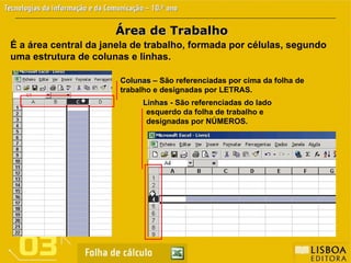Área de Trabalho
Área de Trabalho
É a área central da janela de trabalho, formada por células, segundo
uma estrutura de colunas e linhas.
Colunas –
Colunas – São referenciadas por cima da folha de
trabalho e designadas por LETRAS.
Linhas
Linhas -
- São referenciadas do lado
esquerdo da folha de trabalho e
designadas por NÚMEROS.
 