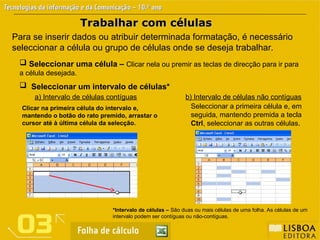Trabalhar com células
Trabalhar com células
 Seleccionar uma célula – Clicar nela ou premir as teclas de direcção para ir para
a célula desejada.
Para se inserir dados ou atribuir determinada formatação, é necessário
seleccionar a célula ou grupo de células onde se deseja trabalhar.
 Seleccionar um intervalo de células*
*Intervalo de células – São duas ou mais células de uma folha. As células de um
intervalo podem ser contíguas ou não-contíguas.
Clicar na primeira célula do intervalo e,
mantendo o botão do rato premido, arrastar o
cursor até à última célula da selecção.
a) Intervalo de células contíguas
Seleccionar a primeira célula e, em
seguida, mantendo premida a tecla
Ctrl, seleccionar as outras células.
b) Intervalo de células não contíguas
 