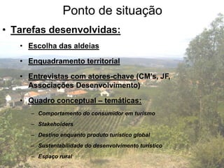 Ponto de situação
• Tarefas desenvolvidas:
   • Escolha das aldeias

   • Enquadramento territorial

   • Entrevistas com atores-chave (CM’s, JF,
     Associações Desenvolvimento)

   • Quadro conceptual – temáticas:
      – Comportamento do consumidor em turismo
      – Stakeholders
      – Destino enquanto produto turístico global
      – Sustentabilidade do desenvolvimento turístico
      – Espaço rural
 