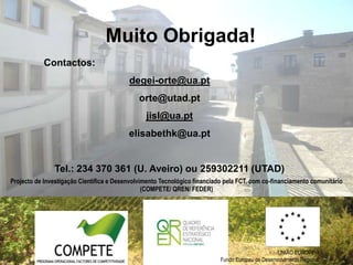 Muito Obrigada!
           Contactos:
                                          degei-orte@ua.pt
                                              orte@utad.pt
                                                jisl@ua.pt
                                          elisabethk@ua.pt


               Tel.: 234 370 361 (U. Aveiro) ou 259302211 (UTAD)
Projecto de Investigação Científica e Desenvolvimento Tecnológico financiado pela FCT, com co-financiamento comunitário
                                                (COMPETE/ QREN/ FEDER)




                                                                                                  UNIÃO EUROPEIA
                                                                           Fundo Europeu de Desenvolvimento Regional
 