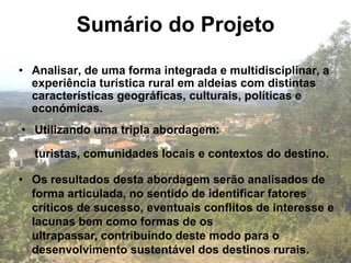 Sumário do Projeto
• Analisar, de uma forma integrada e multidisciplinar, a
  experiência turística rural em aldeias com distintas
  características geográficas, culturais, políticas e
  económicas.
• Utilizando uma tripla abordagem:

  turistas, comunidades locais e contextos do destino.

• Os resultados desta abordagem serão analisados de
  forma articulada, no sentido de identificar fatores
  críticos de sucesso, eventuais conflitos de interesse e
  lacunas bem como formas de os
  ultrapassar, contribuindo deste modo para o
  desenvolvimento sustentável dos destinos rurais.
 