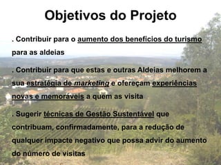 Objetivos do Projeto
. Contribuir para o aumento dos benefícios do turismo
para as aldeias

. Contribuir para que estas e outras Aldeias melhorem a
sua estratégia de marketing e ofereçam experiências
novas e memoráveis a quem as visita

. Sugerir técnicas de Gestão Sustentável que
contribuam, confirmadamente, para a redução de
qualquer impacte negativo que possa advir do aumento
do número de visitas
 