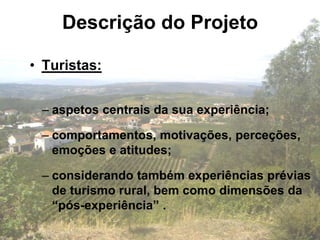 Descrição do Projeto

• Turistas:


 – aspetos centrais da sua experiência;

 – comportamentos, motivações, perceções,
   emoções e atitudes;

 – considerando também experiências prévias
   de turismo rural, bem como dimensões da
   “pós-experiência” .
 