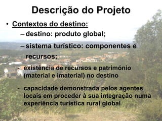Descrição do Projeto
• Contextos do destino:
    – destino: produto global;
    – sistema turístico: componentes e
     recursos;
   - existência de recursos e património
     (material e imaterial) no destino

   - capacidade demonstrada pelos agentes
     locais em proceder à sua integração numa
     experiência turística rural global
 