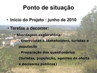 Ponto de situação
• Início do Projeto : junho de 2010
• Tarefas a decorrer:
   - Abordagem exploratória:
      . Entrevistas a stakeholders, turistas e
      população
      . Preparação dos questionários
      (turistas, população, agentes da oferta
      e decisores públicos)
 