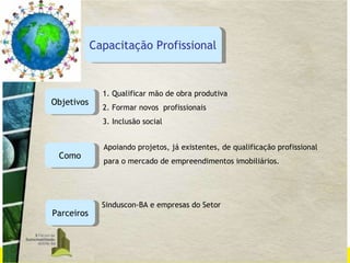 Objetivos 1. Qualificar mão de obra produtiva 2. Formar novos  profissionais 3. Inclusão social Como Apoiando projetos, já existentes, de qualificação profissional  para o mercado de empreendimentos imobiliários.  Parceiros Sinduscon-BA e empresas do Setor Capacitação Profissional 