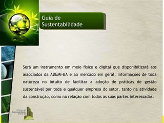 Será um instrumento em meio físico e digital que disponibilizará aos associados da ADEMI-BA e ao mercado em geral, informações de toda natureza no intuito de facilitar a adoção de práticas de gestão sustentável por toda e qualquer empresa do setor, tanto na atividade da construção, como na relação com todas as suas partes interessadas. Guia de Sustentabilidade 