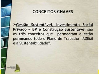 CONCEITOS CHAVES Gestão Sustentável, Investimento Social Privado – ISP   e Construção Sustentável  são os três conceitos que  permearam e estão permeando todo o Plano de Trabalho “ADEMI e a Sustentabilidade”. 
