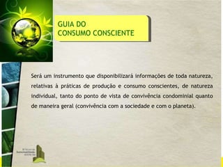 GUIA DO  CONSUMO CONSCIENTE Será um instrumento que disponibilizará informações de toda natureza, relativas à práticas de produção e consumo conscientes, de natureza individual, tanto do ponto de vista de convivência condominial quanto de maneira geral (convivência com a sociedade e com o planeta). 