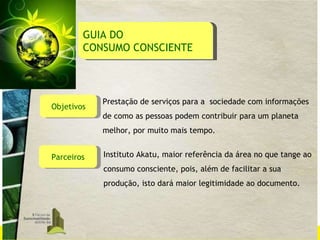 Objetivos Prestação de serviços para a  sociedade com informações de como as pessoas podem contribuir para um planeta melhor, por muito mais tempo. Parceiros Instituto Akatu, maior referência da área no que tange ao consumo consciente, pois, além de facilitar a sua produção, isto dará maior legitimidade ao documento.  GUIA DO  CONSUMO CONSCIENTE 