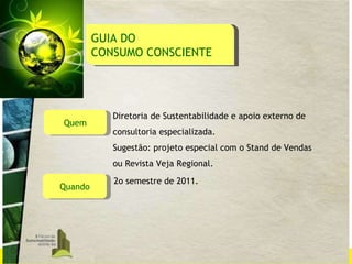 Quem Diretoria de Sustentabilidade e apoio externo de consultoria especializada. Sugestão: projeto especial com o Stand de Vendas  ou Revista Veja Regional. Quando 2o semestre de 2011. GUIA DO  CONSUMO CONSCIENTE 