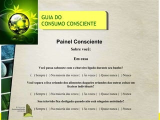 GUIA DO  CONSUMO CONSCIENTE Painel Consciente Sobre você: Em casa Você passa sabonete com o chuveiro ligado durante seu banho? (  ) Sempre (  ) Na maioria das vezes (  ) Às vezes (  ) Quase nunca (  ) Nunca Você separa o lixo oriundo dos alimentos daqueles oriundos das outras coisas em lixeiras individuais? (  ) Sempre (  ) Na maioria das vezes (  ) Às vezes (  ) Quase nunca (  ) Nunca Sua televisão fica desligada quando não está ninguém assistindo? (  ) Sempre (  ) Na maioria das vezes (  ) Às vezes (  ) Quase nunca (  ) Nunca 