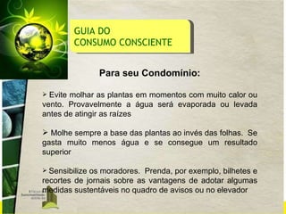 GUIA DO  CONSUMO CONSCIENTE Para seu Condomínio: Evite molhar as plantas em momentos com muito calor ou vento. Provavelmente a água será evaporada ou levada antes de atingir as raízes Molhe sempre a base das plantas ao invés das folhas.  Se gasta muito menos água e se consegue um resultado superior Sensibilize os moradores.  Prenda, por exemplo,   bilhetes e recortes de jornais sobre as vantagens de adotar algumas medidas sustentáveis no quadro de avisos ou no elevador 