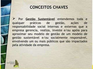 Por  Gestão Sustentável  entendemos toda e qualquer práticas de gestão, ações de responsabilidade social internas e externas que a empresa gerencia, realiza, investe e/ou apóia para aproximar seu modelo de gestão de um modelo de gestão sustentável e/ou socialmente responsável, envolvendo um ou mais públicos que são impactados pela atividade da empresa.  CONCEITOS CHAVES 