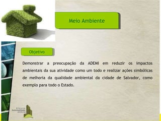 Meio Ambiente Demonstrar a preocupação da ADEMI em reduzir os impactos ambientais da sua atividade como um todo e realizar ações simbólicas de melhoria da qualidade ambiental da cidade de Salvador, como exemplo para todo o Estado.  Objetivo 