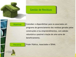 Gestão de Resíduos Objetivos Parceiros Conceber e disponibilizar para os associados um programa de gerenciamento dos resíduos gerados pelas construções e/ou empreendimentos, com adesão voluntária e possível criação de uma usina de beneficiamento. Poder Público, Associados e SENAI. 