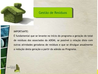 Gestão de Resíduos IMPORTANTE: É fundamental que se levante no início do programa a geração do total de resíduos dos associados da ADEMI, se possível à relação disto com outras atividades geradoras de resíduos e que se divulgue anualmente a redução desta geração a partir da adesão ao Programa. 