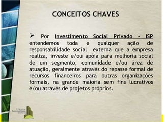 Por  Investimento Social Privado – ISP  entendemos toda e qualquer ação de responsabilidade social  externa que a empresa realiza, investe e/ou apóia para melhoria social de um segmento, comunidade e/ou área de atuação, geralmente através do repasse formal de recursos financeiros para outras organizações formais, na grande maioria sem fins lucrativos e/ou através de projetos próprios.  CONCEITOS CHAVES 