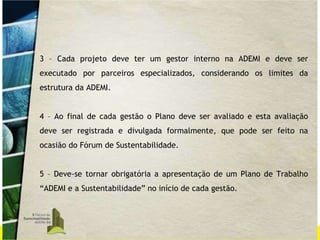3 – Cada projeto deve ter um gestor interno na ADEMI e deve ser executado por parceiros especializados, considerando os limites da estrutura da ADEMI. 4 – Ao final de cada gestão o Plano deve ser avaliado e esta avaliação deve ser registrada e divulgada formalmente, que pode ser feito na ocasião do Fórum de Sustentabilidade. 5 – Deve-se tornar obrigatória a apresentação de um Plano de Trabalho “ADEMI e a Sustentabilidade” no início de cada gestão. 