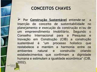Por  Construção Sustentável  entende-se  a inserção do conceito de sustentabilidade no planejamento e execução da construção e/ou de um empreendimento imobiliário.  Segundo o Conselho Internacional para a Pesquisa e Inovação em Construção (CIB) a construção sustentável é “um processo holístico que restabelece e mantém a harmonia entre os ambientes natural e construído criando estabelecimentos que confirmam a dignidade humana e estimulam a igualdade econômica” (CIB, 2002).  CONCEITOS CHAVES 