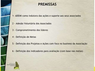 PREMISSAS 1- ADEMI como indutora das ações e suporte aos seus associados 2 - Adesão Voluntária dos Associados 3 - Comprometimento dos líderes 4 - Definição de Metas 5 - Definição dos Projetos e Ações com foco no business da Associação 6 - Definição dos indicadores para avaliação (com base nas metas) 