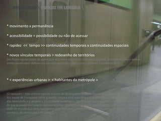 \\ investigação \ espaços em trânsito \* movimento x permanência* acessibilidade = possibilidade ou não de acessar* rapidez  <<  tempo >> continuidades temporais x continuidades espaciais* novos vínculos temporais > redesenho de territórios[losflujos regularizados de gente que va y vienedeltrabajodefinenlaciudade, así como los viajes aéreos institucionalizados definenlos vínculos nacionales, regionales y globales.] quaderns #231* < experiências urbanas >  < habitantes da metrópole >[O zapeador – tipo urbano nascido a partir do desenvolvimento das tecnologias comunicacionais, especificamente dos meios de transporte como o metrô – marca uma nova etapa da civilização urbana ao construir os lugares que dão identidade a si próprio e à sua cidade tecnológica. Por isso começa a zaper a metrópole. Percorre-a. Dá-se conta de que as novas tecnologias comunicacionais alteraram sua relação com o espaço e a natureza. Percebe então outra visão de mundo que afeta sua percepção e memória, ao mesmo tempo que coloca em xeque o conceito de lugar, de território, de identidade.] MEDINA, C.