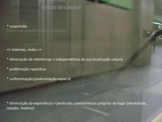 \\ investigação \ espaços em trânsito \* suspensão [saímos, mas ainda não chegamos] anatavares<< sistemas, redes >>* eliminação de referências > independência de sua localização urbana * proliferação repetitiva * uniformização|padronização espacial* diminuição da experiência > perda das características próprias do lugar [identidade, relação, história]