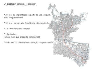 \\ objeto \ linha 6_laranja\* 2ª. fase de implantação: a partir de São Joaquim, até a Freguesia do Ó* 3ª. fase:  ramais Vila Brasilândia e Cachoeirinha* 18,3 km de extensão total* 19 estações [uma a mais que proposto pelo Metrô]* Linha em Y > bifurcação na estação Freguesia do Ó, história]