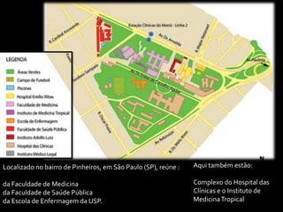 Localizado no bairro de Pinheiros, em São Paulo (SP), reúne :   Aqui também estão:

da Faculdade de Medicina                                        Complexo do Hospital das
da Faculdade de Saúde Pública                                   Clínicas e o Instituto de
da Escola de Enfermagem da USP.                                 Medicina Tropical
 